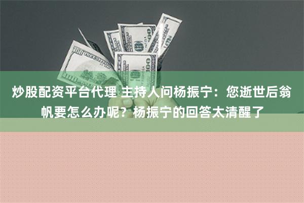 炒股配资平台代理 主持人问杨振宁：您逝世后翁帆要怎么办呢？杨振宁的回答太清醒了