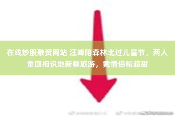 在线炒股融资网站 汪峰陪森林北过儿童节，两人重回相识地新疆旅游，戴情侣帽超甜