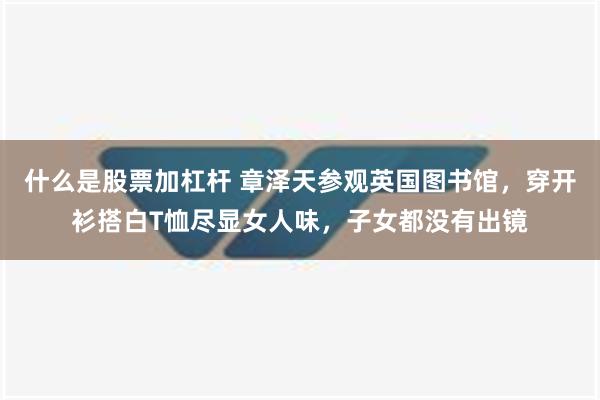 什么是股票加杠杆 章泽天参观英国图书馆，穿开衫搭白T恤尽显女人味，子女都没有出镜