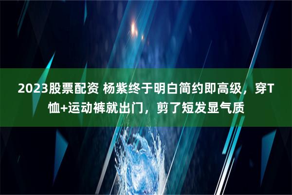 2023股票配资 杨紫终于明白简约即高级，穿T恤+运动裤就出门，剪了短发显气质