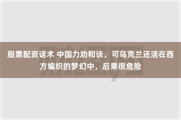 股票配资话术 中国力劝和谈，可乌克兰还活在西方编织的梦幻中，后果很危险