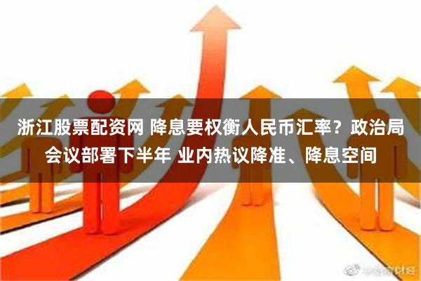 浙江股票配资网 降息要权衡人民币汇率？政治局会议部署下半年 业内热议降准、降息空间