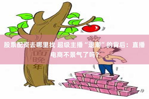 股票配资去哪里找 超级主播“退潮”的背后：直播电商不景气了吗？