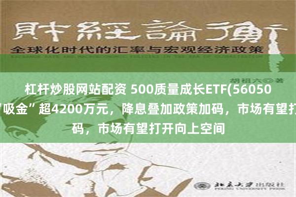 杠杆炒股网站配资 500质量成长ETF(560500)连续4日“吸金”超4200万元，降息叠加政策加码，市场有望打开向上空间