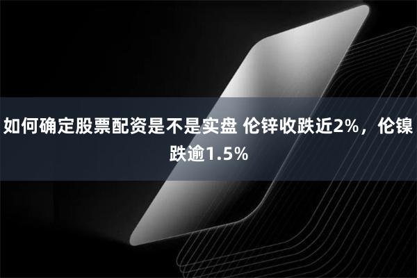 如何确定股票配资是不是实盘 伦锌收跌近2%，伦镍跌逾1.5%