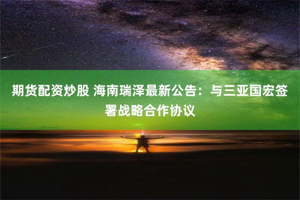 期货配资炒股 海南瑞泽最新公告：与三亚国宏签署战略合作协议