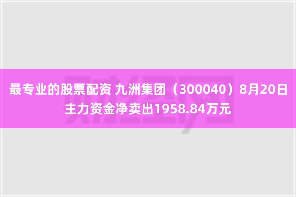 最专业的股票配资 九洲集团（300040）8月20日主力资金净卖出1958.84万元