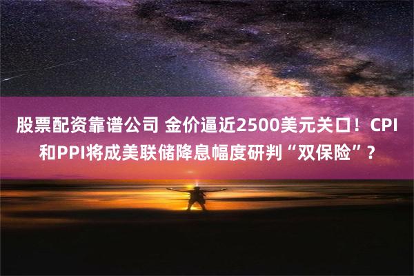 股票配资靠谱公司 金价逼近2500美元关口！CPI和PPI将成美联储降息幅度研判“双保险”？