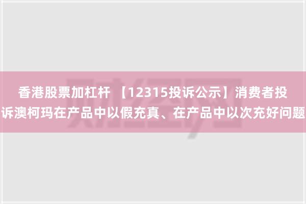 香港股票加杠杆 【12315投诉公示】消费者投诉澳柯玛在产品中以假充真、在产品中以次充好问题