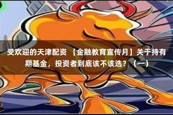 受欢迎的天津配资 【金融教育宣传月】关于持有期基金，投资者到底该不该选？（一）