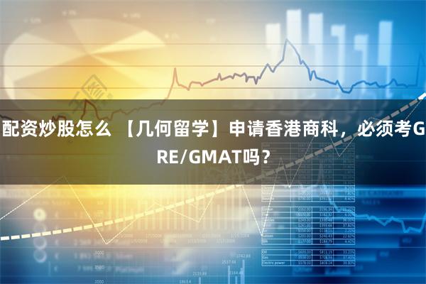 配资炒股怎么 【几何留学】申请香港商科，必须考GRE/GMAT吗？