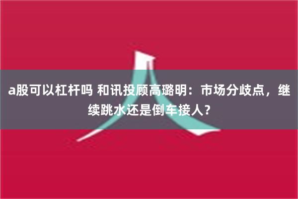 a股可以杠杆吗 和讯投顾高璐明：市场分歧点，继续跳水还是倒车接人？