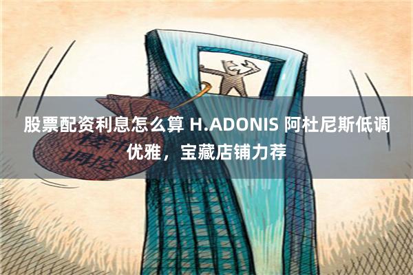 股票配资利息怎么算 H.ADONIS 阿杜尼斯低调优雅，宝藏店铺力荐