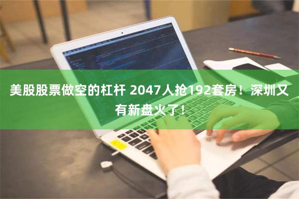 美股股票做空的杠杆 2047人抢192套房！深圳又有新盘火了！