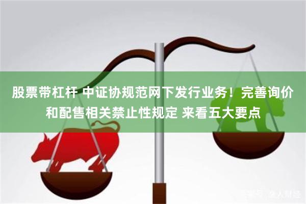 股票带杠杆 中证协规范网下发行业务！完善询价和配售相关禁止性规定 来看五大要点