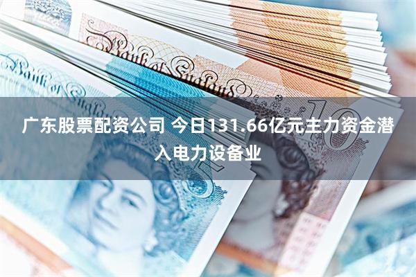 广东股票配资公司 今日131.66亿元主力资金潜入电力设备业