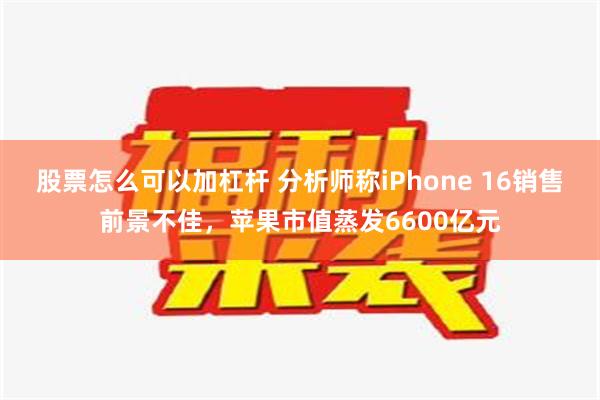 股票怎么可以加杠杆 分析师称iPhone 16销售前景不佳，苹果市值蒸发6600亿元