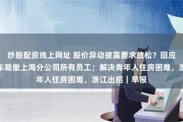 炒股配资线上网址 股价异动披露要求放松？回应来了；合创汽车裁撤上海分公司所有员工；解决青年人住房困难，浙江出招｜早报