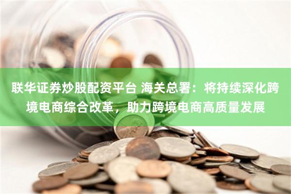 联华证券炒股配资平台 海关总署：将持续深化跨境电商综合改革，助力跨境电商高质量发展