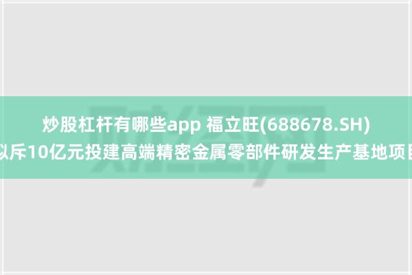 炒股杠杆有哪些app 福立旺(688678.SH)拟斥10亿元投建高端精密金属零部件研发生产基地项目