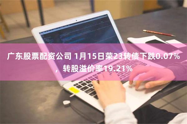 广东股票配资公司 1月15日荣23转债下跌0.07%，转股溢价率19.21%