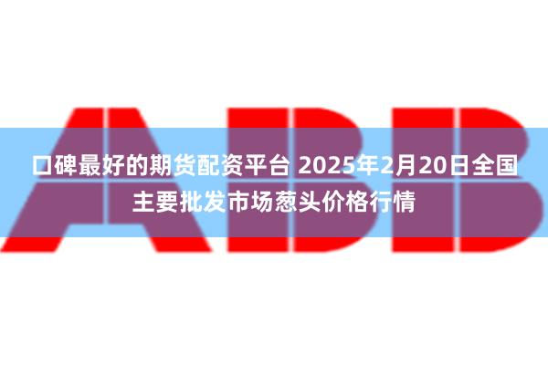 口碑最好的期货配资平台 2025年2月20日全国主要批发市场葱头价格行情